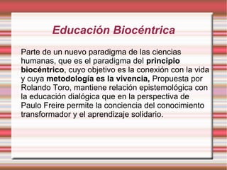 Educación Biocéntrica
Parte de un nuevo paradigma de las ciencias
humanas, que es el paradigma del principio
biocéntrico, cuyo objetivo es la conexión con la vida
y cuya metodología es la vivencia, Propuesta por
Rolando Toro, mantiene relación epistemológica con
la educación dialógica que en la perspectiva de
Paulo Freire permite la conciencia del conocimiento
transformador y el aprendizaje solidario.
 