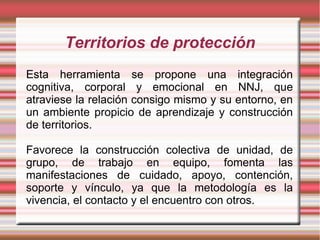 Territorios de protección
Esta herramienta se propone una integración
cognitiva, corporal y emocional en NNJ, que
atraviese la relación consigo mismo y su entorno, en
un ambiente propicio de aprendizaje y construcción
de territorios.

Favorece la construcción colectiva de unidad, de
grupo, de trabajo en equipo, fomenta las
manifestaciones de cuidado, apoyo, contención,
soporte y vínculo, ya que la metodología es la
vivencia, el contacto y el encuentro con otros.
 