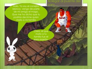 Al llegar al puente del
ogro…Hola. Yo soy el conejito
blanco, vengo de parte
de mi amigo el mago.
Que me ha dicho que tu
podrías decirme quien
mato a mi familia
Claro, el que
mato a tu
familia fue el
zorro marrón.
 