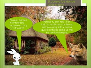 El conejo fue donde
vivía el zorro
Porque, porque
intententaste
matarme a mi y
a mi familia?
Porque tu eras feliz , con
toda tu familia en cambio yo
siempre estoy solo y quería
que te sintieras como yo me
he sentido siempre.
 