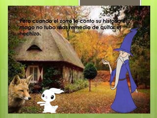 Pero cuando el zorro le conto su historia el
mago no tubo mas remedio de quitar el
hechizo.
 