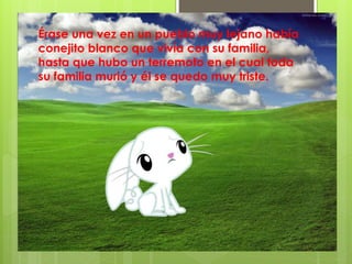 Érase una vez en un pueblo muy lejano había
conejito blanco que vivía con su familia,
hasta que hubo un terremoto en el cual toda
su familia murió y él se quedo muy triste.
 