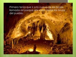Primero tenía que ir a la cueva de las brujas,
llamada así porque ahí vivían todas las brujas
del pueblo.
 