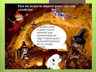 Pero las brujas le dejaron pasar con una
condición:
Si quieres pasar
nuestra cueva,
tenemos que
transformarte en
algo. Si dices que si,
te transformaremos
en un conejo
marrón.
 