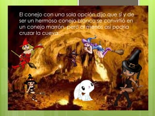 El conejo con una sola opción dijo que sí y de
ser un hermoso conejo blanco se convirtió en
un conejo marrón, pero al menos así podría
cruzar la cueva.
 