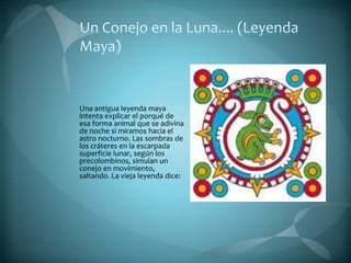Una antigua leyenda maya
intenta explicar el porqué de
esa forma animal que se adivina
de noche si miramos hacia el
astro nocturno. Las sombras de
los cráteres en la escarpada
superficie lunar, según los
precolombinos, simulan un
conejo en movimiento,
saltando. La vieja leyenda dice:
 