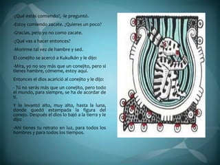 -¿Qué estás comiendo?, -le preguntó.
-Estoy comiendo zacate. ¿Quieres un poco?
-Gracias, pero yo no como zacate.
-¿Qué vas a hacer entonces?
-Morirme tal vez de hambre y sed.
El conejito se acercó a Kukulkán y le dijo:
-Mira, yo no soy más que un conejito, pero si
tienes hambre, cómeme, estoy aquí.
Entonces el dios acarició al conejito y le dijo:
- Tú no serás más que un conejito, pero todo
el mundo, para siempre, se ha de acordar de
ti.
Y lo levantó alto, muy alto, hasta la luna,
donde quedó estampada la figura del
conejo. Después el dios lo bajó a la tierra y le
dijo:
-Ahí tienes tu retrato en luz, para todos los
hombres y para todos los tiempos.
 