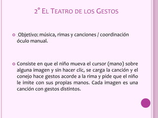  Objetivo: música, rimas y canciones / coordinación
óculo manual.
 Consiste en que el niño mueva el cursor (mano) sobre
alguna imagen y sin hacer clic, se carga la canción y el
conejo hace gestos acorde a la rima y pide que el niño
le imite con sus propias manos. Cada imagen es una
canción con gestos distintos.
2° EL TEATRO DE LOS GESTOS
 