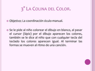  Objetivo: La coordinación óculo-manual.
 Se le pide al niño colorear el dibujo en blanco, al pasar
el cursor (lápiz) por el dibujo aparecen los colores,
también se le dice al niño que con cualquier tecla del
teclado los colores aparecen igual. Al terminar las
formas se mueven al ritmo de una canción.
3° LA COLINA DEL COLOR.
 