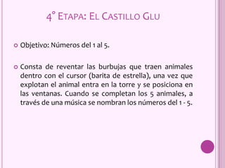 4° ETAPA: EL CASTILLO GLU
 Objetivo: Números del 1 al 5.
 Consta de reventar las burbujas que traen animales
dentro con el cursor (barita de estrella), una vez que
explotan el animal entra en la torre y se posiciona en
las ventanas. Cuando se completan los 5 animales, a
través de una música se nombran los números del 1 - 5.
 