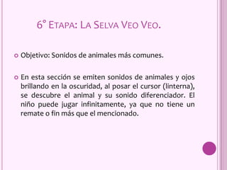 6° ETAPA: LA SELVA VEO VEO.
 Objetivo: Sonidos de animales más comunes.
 En esta sección se emiten sonidos de animales y ojos
brillando en la oscuridad, al posar el cursor (linterna),
se descubre el animal y su sonido diferenciador. El
niño puede jugar infinitamente, ya que no tiene un
remate o fin más que el mencionado.
 