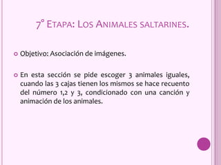 7° ETAPA: LOS ANIMALES SALTARINES.
 Objetivo: Asociación de imágenes.
 En esta sección se pide escoger 3 animales iguales,
cuando las 3 cajas tienen los mismos se hace recuento
del número 1,2 y 3, condicionado con una canción y
animación de los animales.
 