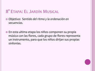 8° ETAPA: EL JARDÍN MUSICAL
 Objetivo: Sentido del ritmo y la ordenación en
secuencias.
 En esta ultima etapa los niños componen su propia
música con las flores, cada grupo de flores representa
un instrumento, para que los niños dirijan sus propias
sinfonías.
 