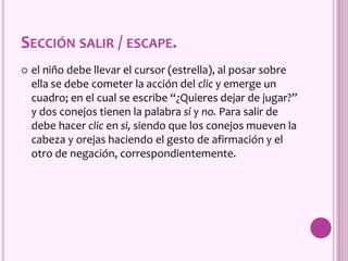 SECCIÓN SALIR / ESCAPE.
 el niño debe llevar el cursor (estrella), al posar sobre
ella se debe cometer la acción del clic y emerge un
cuadro; en el cual se escribe “¿Quieres dejar de jugar?”
y dos conejos tienen la palabra sí y no. Para salir de
debe hacer clic en si, siendo que los conejos mueven la
cabeza y orejas haciendo el gesto de afirmación y el
otro de negación, correspondientemente.
 