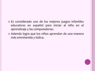  Es considerado uno de los mejores juegos infantiles
educativos en español para iniciar al niño en el
aprendizaje y las computadoras.
 Además logra que los niños aprendan de una manera
más entretenida y lúdica.
 