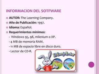 INFORMACION DEL SOTFWARE
 AUTOR: The Learning Company.
 Año de Publicación: 1997.
 Idioma: Español.
 Requerimientos mínimos:
- Windows 95, 98, milenium o XP.
- 4 MB de memoria RAM.
- 11 MB de espacio libre en disco duro.
- Lector de CD-R.
 