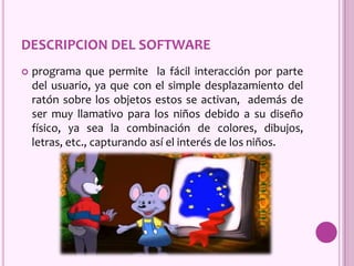 DESCRIPCION DEL SOFTWARE
 programa que permite la fácil interacción por parte
del usuario, ya que con el simple desplazamiento del
ratón sobre los objetos estos se activan, además de
ser muy llamativo para los niños debido a su diseño
físico, ya sea la combinación de colores, dibujos,
letras, etc., capturando así el interés de los niños.
 