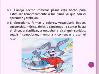  El Conejo Lector Primeros pasos esta hecho para
estimular tempranamente a los niños ya que con el
aprenden y trabajan:
 El abecedario, formas y colores, vocabulario básico,
secuencias, música, rimas y canciones , a contar hasta
el cinco, a clasificar, a escuchar y distinguir sonidos,
seguir instrucciones, memoria y comenzar a usar el
ratón.
 