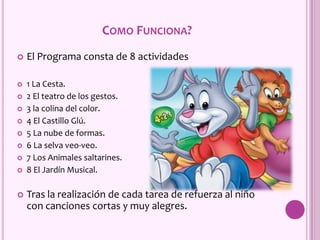 COMO FUNCIONA?
 El Programa consta de 8 actividades
 1 La Cesta.
 2 El teatro de los gestos.
 3 la colina del color.
 4 El Castillo Glú.
 5 La nube de formas.
 6 La selva veo-veo.
 7 Los Animales saltarines.
 8 El Jardín Musical.
 Tras la realización de cada tarea de refuerza al niño
con canciones cortas y muy alegres.
 