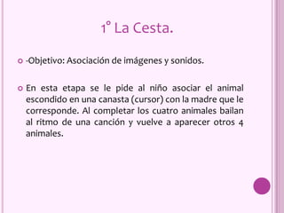  -Objetivo: Asociación de imágenes y sonidos.
 En esta etapa se le pide al niño asociar el animal
escondido en una canasta (cursor) con la madre que le
corresponde. Al completar los cuatro animales bailan
al ritmo de una canción y vuelve a aparecer otros 4
animales.
1° La Cesta.
 