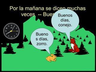 Por la mañana se dicen muchas veces  -- Buenos días. Buenos días, zorro. Buenos días, conejo. 