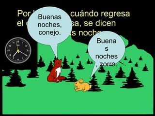Por la noche, cuándo regresa el conejo a casa, se dicen  -- Buenas noches. Buenas noches, zorro. Buenas noches, conejo. 
