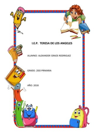 I.E.P. TERESA DE LOS ANGELES
ALUMNO: ALEXANDER GRAOS RODRIGUEZ
GRADO: 2DO PRIMARIA
AÑO: 2018
 