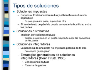 Tipos de soluciones
   Soluciones impuestas
    – Supuesto: El desacuerdo mutuo y el beneficio mutuo son
      imposibles...