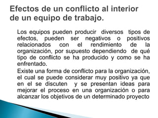 Los equipos pueden producir diversos tipos de 
efectos, pueden ser negativos o positivos 
relacionados con el rendimiento de la 
organización, por supuesto dependiendo de qué 
tipo de conflicto se ha producido y como se ha 
enfrentado. 
Existe una forma de conflicto para la organización, 
el cual se puede considerar muy positivo ya que 
en el se discuten y se presentan ideas para 
mejorar el proceso en una organización o para 
alcanzar los objetivos de un determinado proyecto 
 