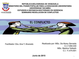 REPÚBLICA BOLIVARIANA DE VENEZUELA
MINISTERIO DEL PODER POPULAR PARA LA EDUCACIÓN UNIVERSITARIA
UNIVERSIDAD YACAMBÚ
ESTUDIOS A DISTANCIA-DOCTORADO EN GERENCIA
SEMINARIO RESOLUCION DE CONFLICTOS
Realizado por: MSc. De Abreu Senaida
C.I.7.094.030
MSc. Medina Yolibeth
C.I. 11.474.601
Facilitador: Dra. Ana Y. Alvarado
Junio de 2015
EL CONFLICTO
1
 