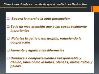  Socava la moral o la auto-percepción.
 Se le da mas atención que a las cosas realmente
importantes
 Polariza la gente o los grupos, reduciendo la
cooperación
 Aumenta y agudiza las diferencias
 Conduce a comportamientos irresponsable y
dañino, tales como insultos, ofensas, malos tratos y
peleas
Situaciones donde se manifiesta que el conflicto es Destructivo
:
 