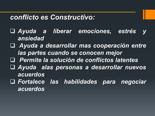 conflicto es Constructivo:
 Ayuda a liberar emociones, estrés y
ansiedad
 Ayuda a desarrollar mas cooperación entre
las partes cuando se conocen mejor
 Permite la solución de conflictos latentes
 Ayuda alas personas a desarrollar nuevos
acuerdos
 Fortalece las habilidades para negociar
acuerdos
 