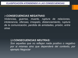 CONSECUENCIAS NEGATIVAS:
Violencias, guerras, muerte, ruptura de relaciones,
intolerancia, ofensas, irrespeto, distanciamiento, ruptura
de la comunicación, perdida de amistades, prisión, entre
otras
 CONSECUENCIAS NEUTRAS:
Son aquellas que no reflejan nada positivo o negativo
por si mismas sino que dependerá del contexto, por
ejemplo Negociar
CLASIFICACIÓN ATENDIENDO A LAS CONSECUENCIAS
 
