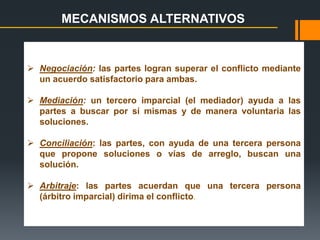  Negociación: las partes logran superar el conflicto mediante
un acuerdo satisfactorio para ambas.
 Mediación: un tercero imparcial (el mediador) ayuda a las
partes a buscar por sí mismas y de manera voluntaria las
soluciones.
 Conciliación: las partes, con ayuda de una tercera persona
que propone soluciones o vías de arreglo, buscan una
solución.
 Arbitraje: las partes acuerdan que una tercera persona
(árbitro imparcial) dirima el conflicto.
MECANISMOS ALTERNATIVOS
 