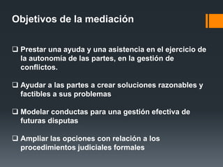 Objetivos de la mediación
 Prestar una ayuda y una asistencia en el ejercicio de
la autonomía de las partes, en la gestión de
conflictos.
 Ayudar a las partes a crear soluciones razonables y
factibles a sus problemas
 Modelar conductas para una gestión efectiva de
futuras disputas
 Ampliar las opciones con relación a los
procedimientos judiciales formales
 