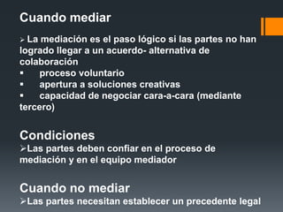 Cuando mediar
 La mediación es el paso lógico si las partes no han
logrado llegar a un acuerdo- alternativa de
colaboración
 proceso voluntario
 apertura a soluciones creativas
 capacidad de negociar cara-a-cara (mediante
tercero)
Condiciones
Las partes deben confiar en el proceso de
mediación y en el equipo mediador
Cuando no mediar
Las partes necesitan establecer un precedente legal
 