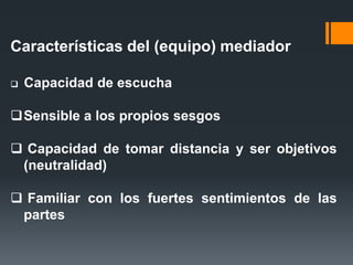 Características del (equipo) mediador
 Capacidad de escucha
Sensible a los propios sesgos
 Capacidad de tomar distancia y ser objetivos
(neutralidad)
 Familiar con los fuertes sentimientos de las
partes
 