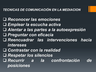 TECNICAS DE COMUNICACIÓN EN LA MEDIACION
 Reconocer las emociones
 Emplear la escucha activa
 Alentar a las partes a la autoexpresión
 Preguntar con eficacia
 Reencuadrar las intervenciones hacia
intereses
 Contrastar con la realidad
 Respetar los silencios
 Recurrir a la confrontación de
posiciones
 