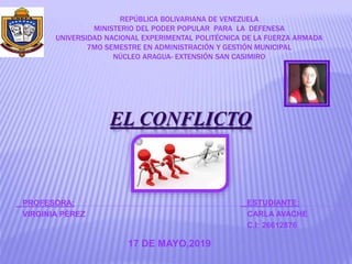 EL CONFLICTO
REPÚBLICA BOLIVARIANA DE VENEZUELA
MINISTERIO DEL PODER POPULAR PARA LA DEFENESA
UNIVERSIDAD NACIONAL EXPERIMENTAL POLITÉCNICA DE LA FUERZA ARMADA
7MO SEMESTRE EN ADMINISTRACIÓN Y GESTIÓN MUNICIPAL
NÚCLEO ARAGUA- EXTENSIÓN SAN CASIMIRO
PROFESORA:
VIRGINIA PÉREZ
ESTUDIANTE:
CARLA AVACHE
C.I: 26612876
17 DE MAYO,2019
 