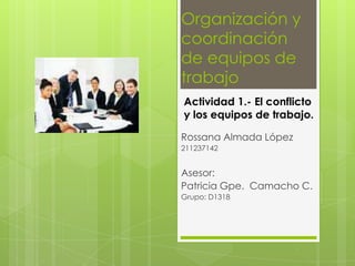 Actividad 1.- El conflicto
y los equipos de trabajo.
Rossana Almada López
211237142
Asesor:
Patricia Gpe. Camacho C.
Grupo: D1318
Organización y
coordinación
de equipos de
trabajo
 