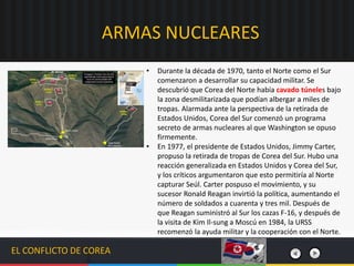 EL CONFLICTO DE COREA
• Durante la década de 1970, tanto el Norte como el Sur
comenzaron a desarrollar su capacidad militar.​ Se
descubrió que Corea del Norte había cavado túneles bajo
la zona desmilitarizada que podían albergar a miles de
tropas. Alarmada ante la perspectiva de la retirada de
Estados Unidos, Corea del Sur comenzó un programa
secreto de armas nucleares al que Washington se opuso
firmemente.
• En 1977, el presidente de Estados Unidos, Jimmy Carter,
propuso la retirada de tropas de Corea del Sur. Hubo una
reacción generalizada en Estados Unidos y Corea del Sur,
y los críticos argumentaron que esto permitiría al Norte
capturar Seúl. Carter pospuso el movimiento, y su
sucesor Ronald Reagan invirtió la política, aumentando el
número de soldados a cuarenta y tres mil. Después de
que Reagan suministró al Sur los cazas F-16, y después de
la visita de Kim Il-sung a Moscú en 1984, la URSS
recomenzó la ayuda militar y la cooperación con el Norte.
ARMAS NUCLEARES
 