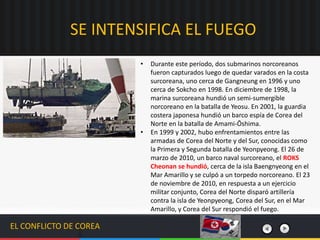 EL CONFLICTO DE COREA
• Durante este período, dos submarinos norcoreanos
fueron capturados luego de quedar varados en la costa
surcoreana, uno cerca de Gangneung en 1996 y uno
cerca de Sokcho en 1998. En diciembre de 1998, la
marina surcoreana hundió un semi-sumergible
norcoreano en la batalla de Yeosu. En 2001, la guardia
costera japonesa hundió un barco espía de Corea del
Norte en la batalla de Amami-Ōshima.
• En 1999 y 2002, hubo enfrentamientos entre las
armadas de Corea del Norte y del Sur, conocidas como
la Primera y Segunda batalla de Yeonpyeong. El 26 de
marzo de 2010, un barco naval surcoreano, el ROKS
Cheonan se hundió, cerca de la isla Baengnyeong en el
Mar Amarillo y se culpó a un torpedo norcoreano. El 23
de noviembre de 2010, en respuesta a un ejercicio
militar conjunto, Corea del Norte disparó artillería
contra la isla de Yeonpyeong, Corea del Sur, en el Mar
Amarillo, y Corea del Sur respondió el fuego.
SE INTENSIFICA EL FUEGO
 