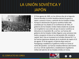 EL CONFLICTO DE COREA
• El 9 de agosto de 1945, en los últimos días de la Segunda
Guerra Mundial, la Unión Soviética declaró la guerra a
Japón y avanzó a Corea, a petición de los Estados Unidos.
• Aunque la declaración de guerra soviética había sido
acordada por los aliados en la Conferencia de Yalta, el
gobierno de los Estados Unidos había estado de acuerdo
con el gobierno ruso antes de que el avance soviético se
detuviera en el paralelo 38, y así fue. Las fuerzas del
gobierno de los Estados Unidos llegaron unas semanas más
tarde y ocuparon el área al sur del paralelo 38, incluida la
capital, Seúl. Esta se incorporó en la Orden General N.º 1 a
las fuerzas japonesas después de la rendición de Japón el 15
de agosto. El 24 de agosto, el Ejército Rojo entró en
Pyongyang y estableció un gobierno militar en Corea al
norte del paralelo. Las fuerzas estadounidenses aterrizaron
en el sur el 8 de septiembre y establecieron el gobierno
militar del ejército de los Estados Unidos en Corea.
LA UNIÓN SOVIÉTICA Y
JAPÓN
 