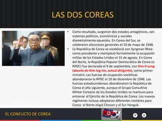 EL CONFLICTO DE COREA
• Como resultado, surgieron dos estados antagónicos, con
sistemas políticos, económicos y sociales
diametralmente opuestos. En Corea del Sur, se
celebraron elecciones generales el 10 de mayo de 1948.
• La República de Corea se estableció con Syngman Rhee
como presidente y reemplazó formalmente la ocupación
militar de los Estados Unidos el 15 de agosto. En Corea
del Norte, la República Popular Democrática de Corea (o
RPDC) fue declarada el 9 de septiembre, con Kim Il-sung
(abuelo de Kim Jog-Un, actual dirigente), como primer
ministro. Las fuerzas de ocupación soviéticas
abandonaron la RPDC el 10 de diciembre de 1948. Las
fuerzas estadounidenses abandonaron la República de
Corea el año siguiente, aunque el Grupo Consultivo
Militar Coreano de los Estados Unidos se mantuvo para
entrenar al Ejército de la República de Corea. Los nuevos
regímenes incluso adoptaron diferentes nombres para
Corea: el Norte eligió Choson y el Sur Hanguk.
LAS DOS COREAS
 