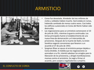 EL CONFLICTO DE COREA
• Corea fue devastada. Alrededor de tres millones de
civiles y soldados habían muerto. Seúl estaba en ruinas,
habiendo cambiado de manos cuatro veces. Casi todos
los edificios sustanciales en Corea del Norte habían sido
destruidos.
• Las negociaciones para un armisticio comenzaron el 10
de julio de 1951, mientras la guerra continuaba. Los
temas principales fueron el establecimiento de una
nueva línea de demarcación y el intercambio de
prisioneros. Después de la muerte de Stalin, la Unión
Soviética negoció concesiones que llevaron a un
acuerdo el 27 de julio de 1953.
• Syngman Rhee se opuso al armisticio porque dejaba a
Corea dividida. A medida que las negociaciones se
acercaban a su fin, intentó sabotear los arreglos para la
liberación de los prisioneros, y dirigió manifestaciones
masivas contra el armisticio.​ Se negó a firmar el
acuerdo, pero aceptó a regañadientes cumplirlo.
ARMISTICIO
 