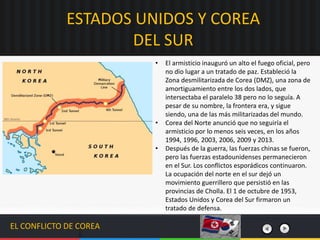 EL CONFLICTO DE COREA
• El armisticio inauguró un alto el fuego oficial, pero
no dio lugar a un tratado de paz. Estableció la
Zona desmilitarizada de Corea (DMZ), una zona de
amortiguamiento entre los dos lados, que
intersectaba el paralelo 38 pero no lo seguía. A
pesar de su nombre, la frontera era, y sigue
siendo, una de las más militarizadas del mundo.
• Corea del Norte anunció que no seguiría el
armisticio por lo menos seis veces, en los años
1994, 1996, 2003, 2006, 2009 y 2013.​
• Después de la guerra, las fuerzas chinas se fueron,
pero las fuerzas estadounidenses permanecieron
en el Sur. Los conflictos esporádicos continuaron.
La ocupación del norte en el sur dejó un
movimiento guerrillero que persistió en las
provincias de Cholla. El 1 de octubre de 1953,
Estados Unidos y Corea del Sur firmaron un
tratado de defensa.
ESTADOS UNIDOS Y COREA
DEL SUR
 