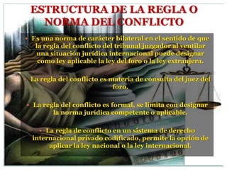 ESTRUCTURA DE LA REGLA O
    NORMA DEL CONFLICTO
 Es una norma de carácter bilateral en el sentido de que
   la regla del conflicto del tribunal juzgador al ventilar
    una situación jurídica internacional puede designar
    como ley aplicable la ley del foro o la ley extranjera.

 La regla del conflicto es materia de consulta del juez del
                            foro.

 La regla del conflicto es formal, se limita con designar
         la norma jurídica competente o aplicable.

     La regla de conflicto en un sistema de derecho
  internacional privado codificado, permite la opción de
       aplicar la ley nacional o la ley internacional.
 