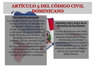 ARTÍCULO 3 DEL CÓDIGO CIVIL
           DOMINICANO
      Del estatuto personal:
La regla del artículo 3 es de carácter
   formal, se limita a la designación    Estatuto real y la ley de la
     del derecho objetivo a regir el      situación de los bienes:
  estado y la capacidad del nacional
  o extranjero sin que se resuelva el     A la ley dominicana solo están
  fondo de la situación jurídica con     sometidos los bienes inmuebles
       elemento extranjero que se         situados dentro del territorio
   presenta. El texto permite al juez        dominicano. Los bienes
      dominicano aplicar tanto el          inmuebles de los extranjeros
  derecho interno dominicano como         están sometidos a la ley de su
     el extranjero dependiendo del       situación excluyendo cualquier
 sentido que le confiere o determine        otra ley que pretenda regir
    la regla de conflicto consultada.              dichos bienes.
 