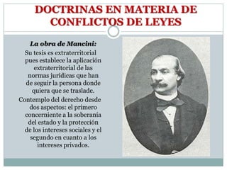 DOCTRINAS EN MATERIA DE
        CONFLICTOS DE LEYES
    La obra de Mancini:
  Su tesis es extraterritorial
  pues establece la aplicación
      extraterritorial de las
   normas jurídicas que han
  de seguir la persona donde
     quiera que se traslade.
Contemplo del derecho desde
   dos aspectos: el primero
  concerniente a la soberanía
   del estado y la protección
  de los intereses sociales y el
    segundo en cuanto a los
       intereses privados.
 