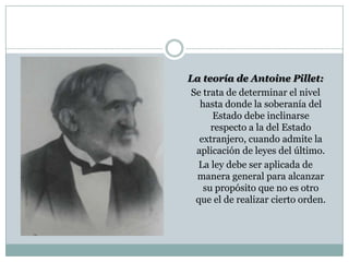 La teoría de Antoine Pillet:
Se trata de determinar el nivel
  hasta donde la soberanía del
     Estado debe inclinarse
     respecto a la del Estado
  extranjero, cuando admite la
 aplicación de leyes del último.
  La ley debe ser aplicada de
 manera general para alcanzar
   su propósito que no es otro
 que el de realizar cierto orden.
 